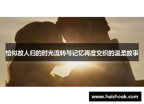 恰似故人归的时光流转与记忆再度交织的温柔故事 恰似故人归的时光流转与记忆再度交织的温柔故事